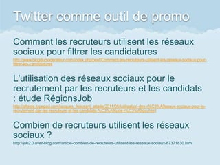 Twitter comme outil de promo
Comment les recruteurs utilisent les réseaux
sociaux pour filtrer les candidatures
http://www.blogdumoderateur.com/index.php/post/Comment-les-recruteurs-utilisent-les-reseaux-sociaux-pour-
filtrer-les-candidatures



L'utilisation des réseaux sociaux pour le
recrutement par les recruteurs et les candidats
: étude RégionsJob
http://altaide.typepad.com/jacques_froissant_altade/2011/05/lutilisation-des-r%C3%A9seaux-sociaux-pour-le-
recrutement-par-les-recruteurs-et-les-candidats-%C3%A9tude-r%C3%A9gio.html



Combien de recruteurs utilisent les réseaux
sociaux ?
http://job2.0.over-blog.com/article-combien-de-recruteurs-utilisent-les-reseaux-sociaux-67371830.html
 