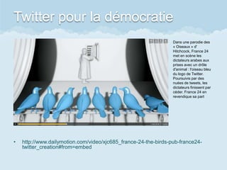 Twitter pour la démocratie
                                                                 Dans une parodie des
                                                                 « Oiseaux » d'
                                                                 Hitchcock, France 24
                                                                 met en scène les
                                                                 dictateurs arabes aux
                                                                 prises avec un drôle
                                                                 d'animal : l'oiseau bleu
                                                                 du logo de Twitter.
                                                                 Poursuivis par des
                                                                 nuées de tweets, les
                                                                 dictateurs finissent par
                                                                 céder. France 24 en
                                                                 revendique sa part




•   http://www.dailymotion.com/video/xjc685_france-24-the-birds-pub-france24-
    twitter_creation#from=embed
 