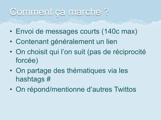 Comment ça marche ?
• Envoi de messages courts (140c max)
• Contenant généralement un lien
• On choisit qui l’on suit (pas de réciprocité
  forcée)
• On partage des thématiques via les
  hashtags #
• On répond/mentionne d’autres Twittos
 
