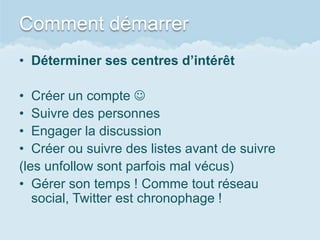 Comment démarrer
• Déterminer ses centres d’intérêt

• Créer un compte 
• Suivre des personnes
• Engager la discussion
• Créer ou suivre des listes avant de suivre
(les unfollow sont parfois mal vécus)
• Gérer son temps ! Comme tout réseau
   social, Twitter est chronophage !
 