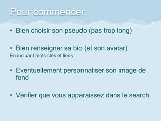 Pour commencer
• Bien choisir son pseudo (pas trop long)

• Bien renseigner sa bio (et son avatar)
En incluant mots clés et liens


• Eventuellement personnaliser son image de
  fond

• Vérifier que vous apparaissez dans le search
 