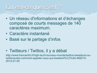Qu’est-ce que c’est ?
• Un réseau d'informations et d’échanges
  composé de courts messages de 140
  caractères maximum.
• Caractère instantané
• Basé sur le partage d’infos

• Twitteurs / Twittos, il y a débat
http://www.franceinfo.fr/high-tech/nouveau-monde/twittos-tweeteurs-ou-
twittonautes-comment-appeler-ceux-qui-tweetent%C2%A0-489215-
2012-01-05
 