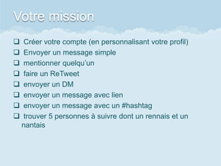 Votre mission
   Créer votre compte (en personnalisant votre profil)
   Envoyer un message simple
   mentionner quelqu’un
   faire un ReTweet
   envoyer un DM
   envoyer un message avec lien
   envoyer un message avec un #hashtag
   trouver 5 personnes à suivre dont un rennais et un
    nantais
 
