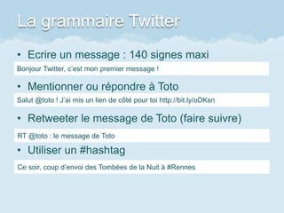 La grammaire Twitter
• Ecrire un message : 140 signes maxi
Bonjour Twitter, c’est mon premier message !

• Mentionner ou répondre à Toto
Salut @toto ! J’ai mis un lien de côté pour toi http://bit.ly/oDKsn

• Retweeter le message de Toto (faire suivre)
RT @toto : le message de Toto

• Utiliser un #hashtag
Ce soir, coup d’envoi des Tombées de la Nuit à #Rennes
 