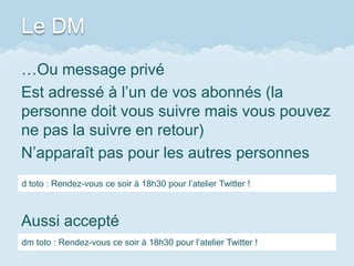 Le DM
…Ou message privé
Est adressé à l’un de vos abonnés (la
personne doit vous suivre mais vous pouvez
ne pas la suivre en retour)
N’apparaît pas pour les autres personnes
d toto : Rendez-vous ce soir à 18h30 pour l’atelier Twitter !



Aussi accepté
dm toto : Rendez-vous ce soir à 18h30 pour l’atelier Twitter !
 