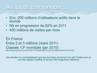 Avant de commencer…
• Env. 200 millions d’utilisateurs actifs dans le
  monde
• Nb en progression de 82% en 2011
• 400 millions de visites par mois

En France
Entre 2 et 3 millions (mars 2011)
Classée 13e mondiale (jan 2010)
http://blog.sysomos.com/2010/01/14/exploring-the-use-of-twitter-around-the-world/


(les études ne comptabilisent que les données provenant du site Twitter.com et
           non des applis mobiles et tierces très largement utilisées)
 
