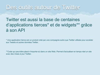 Des outils autour de Twitter
Twitter est aussi la base de centaines
d’applications tierces* et de widgets** grâce
à son API

* Une application tierce est un produit créé par une compagnie autre que Twitter utilisée pour accéder
aux Tweets et autres données Twitter.



**Code qui peut-être placé n'importe-où dans un site Web. Permet d'actualiser en temps réel un site
avec des mises à jour Twitter.
 