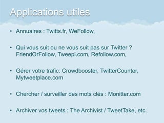 Applications utiles
• Annuaires : Twitts.fr, WeFollow,

• Qui vous suit ou ne vous suit pas sur Twitter ?
  FriendOrFollow, Tweepi.com, Refollow.com,

• Gérer votre trafic: Crowdbooster, TwitterCounter,
  Mytweetplace.com

• Chercher / surveiller des mots clés : Monitter.com

• Archiver vos tweets : The Archivist / TweetTake, etc.
 