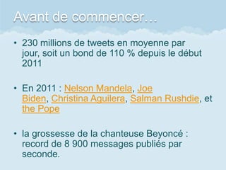 Avant de commencer…
• 230 millions de tweets en moyenne par
  jour, soit un bond de 110 % depuis le début
  2011

• En 2011 : Nelson Mandela, Joe
  Biden, Christina Aguilera, Salman Rushdie, et
  the Pope

• la grossesse de la chanteuse Beyoncé :
  record de 8 900 messages publiés par
  seconde.
 