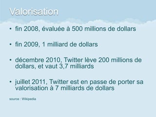 Valorisation
• fin 2008, évaluée à 500 millions de dollars

• fin 2009, 1 milliard de dollars

• décembre 2010, Twitter lève 200 millions de
  dollars, et vaut 3,7 milliards

• juillet 2011, Twitter est en passe de porter sa
  valorisation à 7 milliards de dollars
source : Wikipedia
 
