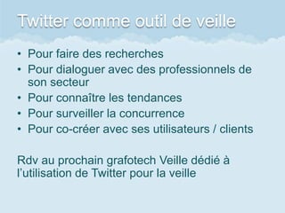 Twitter comme outil de veille
• Pour faire des recherches
• Pour dialoguer avec des professionnels de
  son secteur
• Pour connaître les tendances
• Pour surveiller la concurrence
• Pour co-créer avec ses utilisateurs / clients

Rdv au prochain grafotech Veille dédié à
l’utilisation de Twitter pour la veille
 