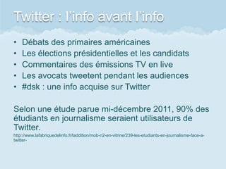 Twitter : l’info avant l’info
•   Débats des primaires américaines
•   Les élections présidentielles et les candidats
•   Commentaires des émissions TV en live
•   Les avocats tweetent pendant les audiences
•   #dsk : une info acquise sur Twitter

Selon une étude parue mi-décembre 2011, 90% des
étudiants en journalisme seraient utilisateurs de
Twitter.
http://www.lafabriquedelinfo.fr/laddition/mob-n2-en-vitrine/239-les-etudiants-en-journalisme-face-a-
twitter-
 