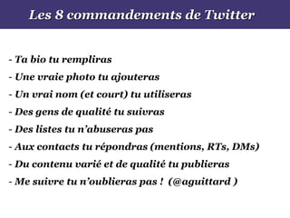 Les 8 commandements de Twitter
- Ta bio tu rempliras
- Une vraie photo tu ajouteras
- Un vrai nom (et court) tu utiliseras
- Des gens de qualité tu suivras
- Des listes tu n’abuseras pas
- Aux contacts tu répondras (mentions, RTs, DMs)
- Du contenu varié et de qualité tu publieras
- Me suivre tu n’oublieras pas ! (@aguittard )
 