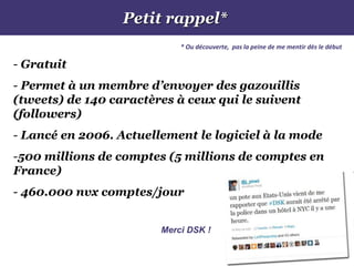 Petit rappel*
* Ou découverte, pas la peine de me mentir dès le début
- Gratuit
- Permet à un membre d’envoyer des gazouillis
(tweets) de 140 caractères à ceux qui le suivent
(followers)
- Lancé en 2006. Actuellement le logiciel à la mode
-500 millions de comptes (5 millions de comptes en
France)
- 460.000 nvx comptes/jour
Merci DSK !
 