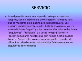 SERVICIO
• La red permite enviar mensajes de texto plano de corta
  longitud, con un máximo de 140 caracteres, llamados tuits,
  que se muestran en la página principal del usuario. Los
  usuarios pueden suscribirse a los tuits de otros usuarios – a
  esto se le llama "seguir" y a los usuarios abonados se les llama
  "seguidores" , "followers" y a veces tweeps ('Twitter' +
  'peeps', seguidores novatos que aún no han hecho muchos
  tweets). Por defecto, los mensajes son públicos, pudiendo
  difundirse privadamente mostrándolos únicamente a unos
  seguidores determinados
 