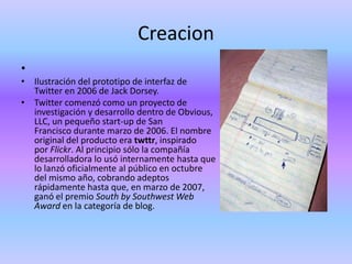 Creacion
•
• Ilustración del prototipo de interfaz de
  Twitter en 2006 de Jack Dorsey.
• Twitter comenzó como un proyecto de
  investigación y desarrollo dentro de Obvious,
  LLC, un pequeño start-up de San
  Francisco durante marzo de 2006. El nombre
  original del producto era twttr, inspirado
  por Flickr. Al principio sólo la compañía
  desarrolladora lo usó internamente hasta que
  lo lanzó oficialmente al público en octubre
  del mismo año, cobrando adeptos
  rápidamente hasta que, en marzo de 2007,
  ganó el premio South by Southwest Web
  Award en la categoría de blog.
 