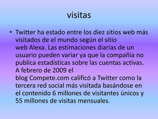 visitas
• Twitter ha estado entre los diez sitios web más
  visitados de el mundo según el sitio
  web Alexa. Las estimaciones diarias de un
  usuario pueden variar ya que la compañía no
  publica estadísticas sobre las cuentas activas.
  A febrero de 2009 el
  blog Compete.com calificó a Twitter como la
  tercera red social más visitada basándose en
  el contenido 6 millones de visitantes únicos y
  55 millones de visitas mensuales.
 