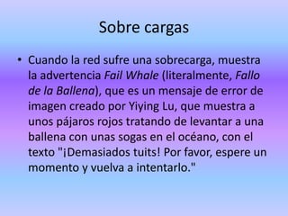 Sobre cargas
• Cuando la red sufre una sobrecarga, muestra
  la advertencia Fail Whale (literalmente, Fallo
  de la Ballena), que es un mensaje de error de
  imagen creado por Yiying Lu, que muestra a
  unos pájaros rojos tratando de levantar a una
  ballena con unas sogas en el océano, con el
  texto "¡Demasiados tuits! Por favor, espere un
  momento y vuelva a intentarlo."
 