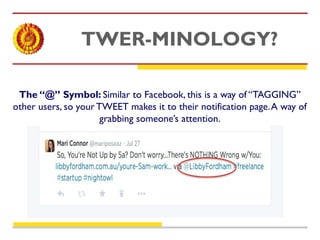TWER-MINOLOGY? 
The “@” Symbol: Similar to Facebook, this is a way of “TAGGING” 
other users, so your TWEET makes it to their notification page. A way of 
grabbing someone’s attention. 
 