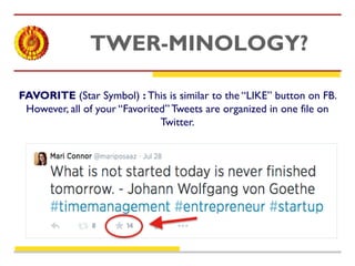 TWER-MINOLOGY? 
FAVORITE (Star Symbol) : This is similar to the “LIKE” button on FB. 
However, all of your “Favorited” Tweets are organized in one file on 
Twitter. 
 