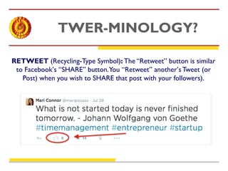 TWER-MINOLOGY? 
RETWEET (Recycling-Type Symbol): The “Retweet” button is similar 
to Facebook’s “SHARE” button. You “Retweet” another’s Tweet (or 
Post) when you wish to SHARE that post with your followers). 
 