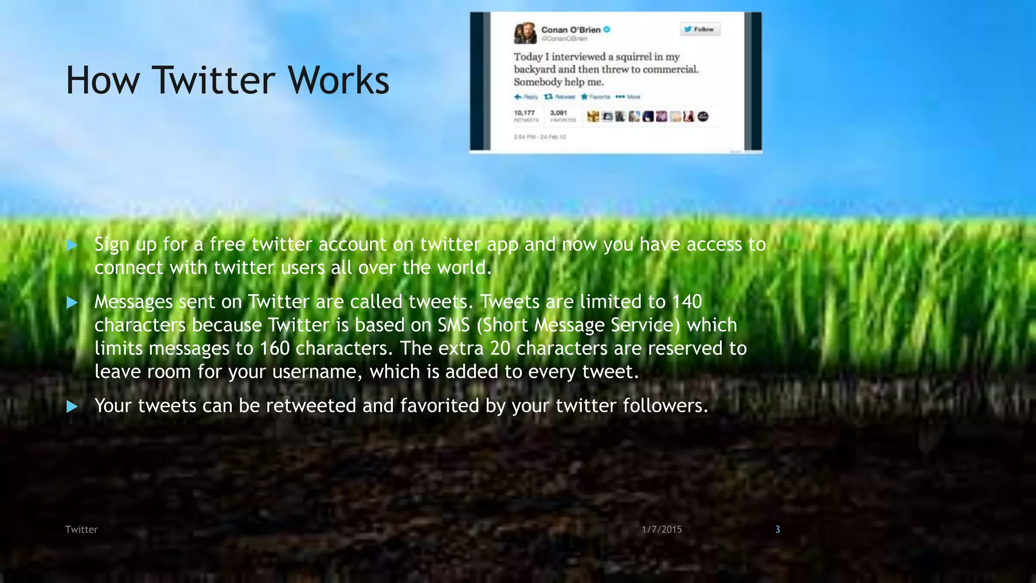 How Twitter Works
 Sign up for a free twitter account on twitter app and now you have access to
connect with twitter users all over the world.
 Messages sent on Twitter are called tweets. Tweets are limited to 140
characters because Twitter is based on SMS (Short Message Service) which
limits messages to 160 characters. The extra 20 characters are reserved to
leave room for your username, which is added to every tweet.
 Your tweets can be retweeted and favorited by your twitter followers.
1/7/2015Twitter 3
 