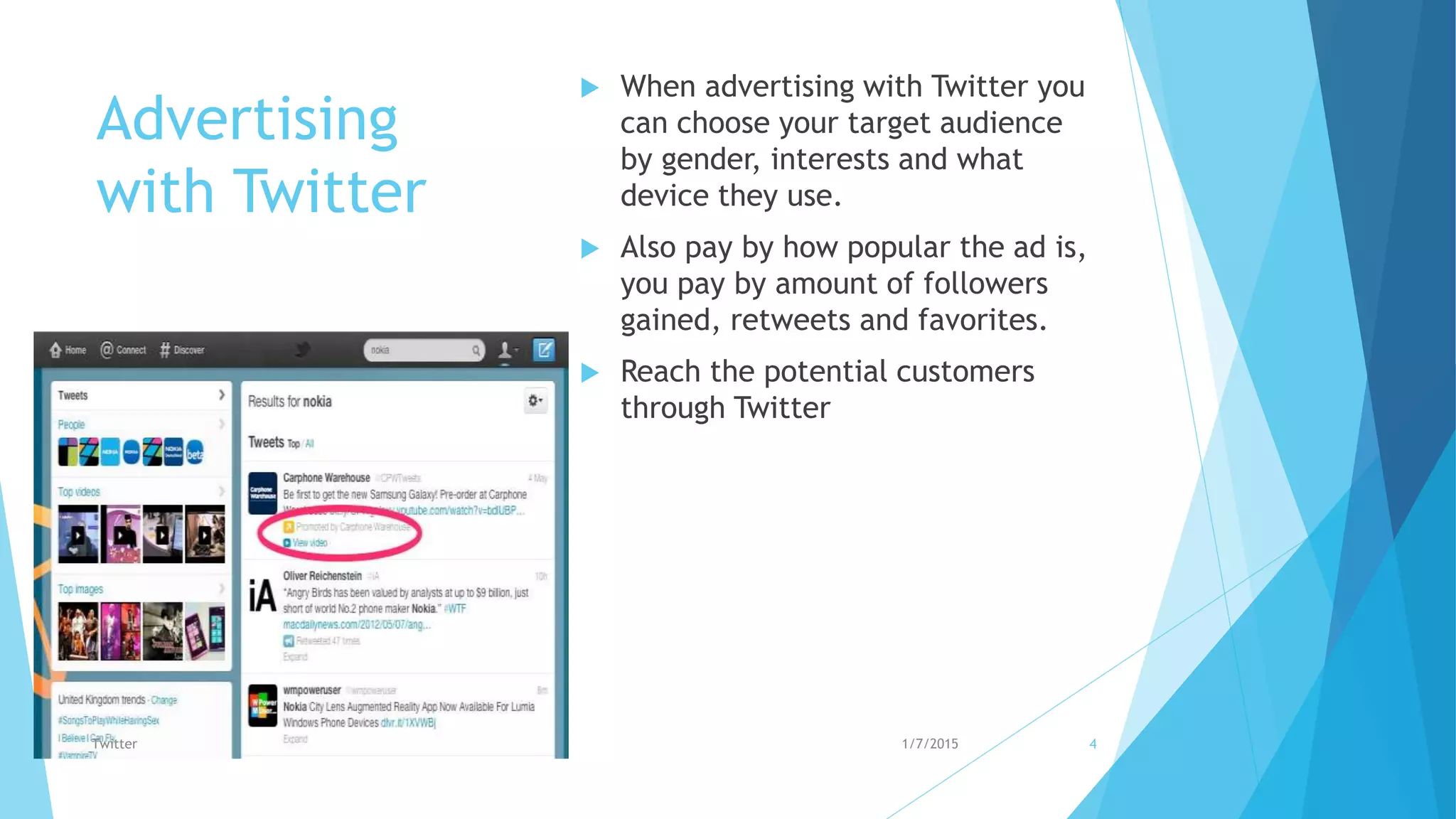 Advertising
with Twitter
 When advertising with Twitter you
can choose your target audience
by gender, interests and what
device they use.
 Also pay by how popular the ad is,
you pay by amount of followers
gained, retweets and favorites.
 Reach the potential customers
through Twitter
1/7/2015Twitter 4
 