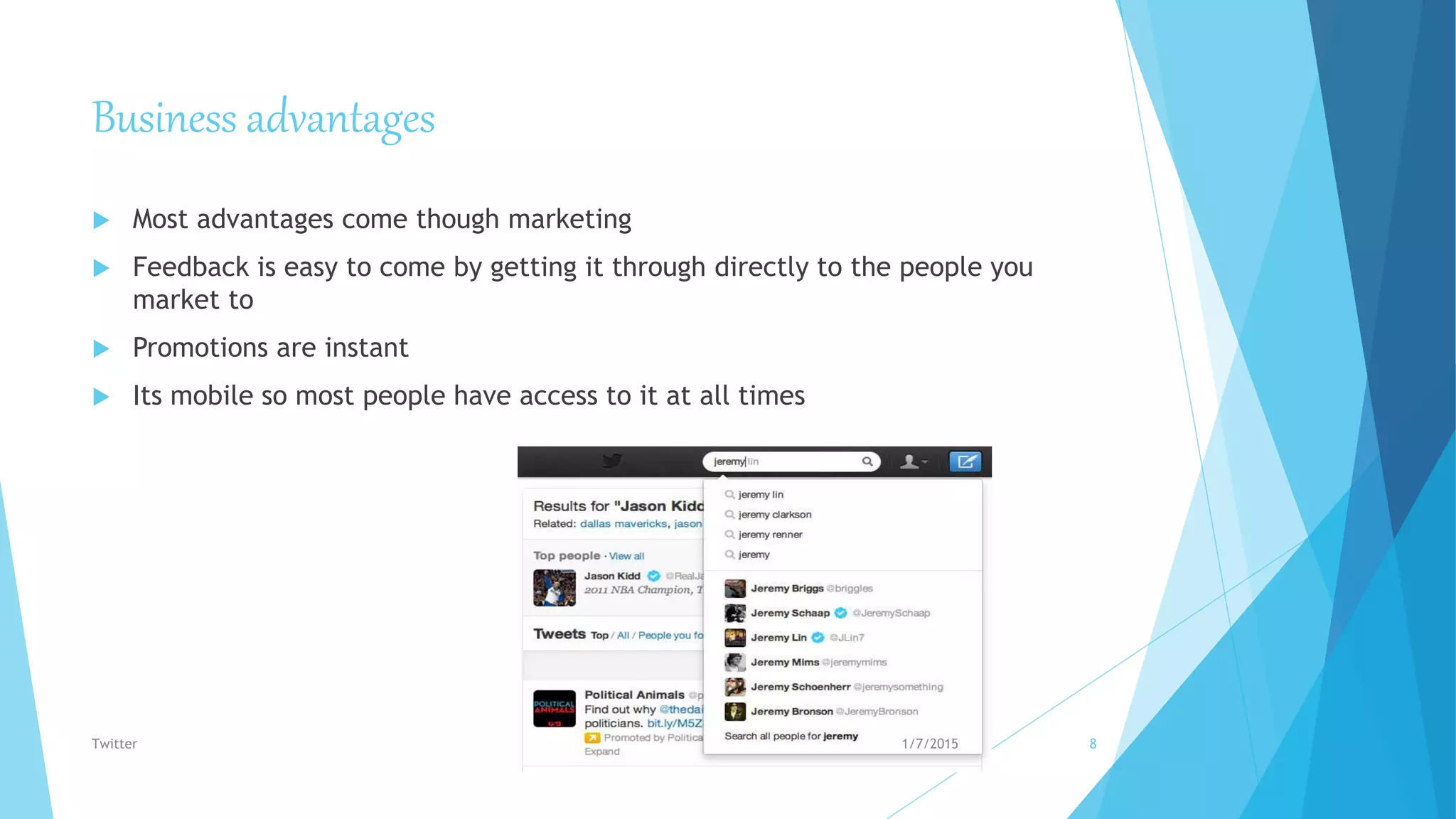 Business advantages
 Most advantages come though marketing
 Feedback is easy to come by getting it through directly to the people you
market to
 Promotions are instant
 Its mobile so most people have access to it at all times
1/7/2015Twitter 8
 