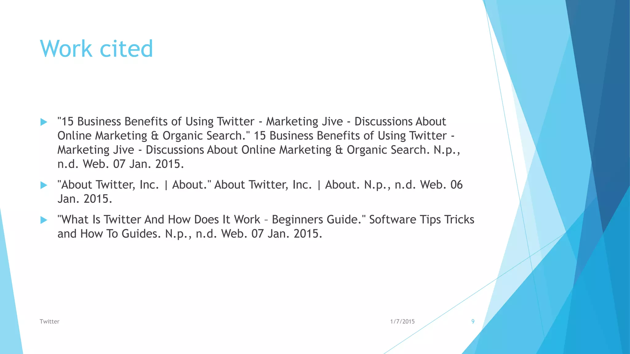 Work cited
 "15 Business Benefits of Using Twitter - Marketing Jive - Discussions About
Online Marketing & Organic Search." 15 Business Benefits of Using Twitter -
Marketing Jive - Discussions About Online Marketing & Organic Search. N.p.,
n.d. Web. 07 Jan. 2015.
 "About Twitter, Inc. | About." About Twitter, Inc. | About. N.p., n.d. Web. 06
Jan. 2015.
 "What Is Twitter And How Does It Work – Beginners Guide." Software Tips Tricks
and How To Guides. N.p., n.d. Web. 07 Jan. 2015.
1/7/2015Twitter 9
 