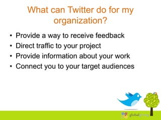 What can Twitter do for my
             organization?
•   Provide a way to receive feedback
•   Direct traffic to your project
•   Provide information about your work
•   Connect you to your target audiences
 