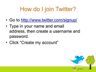 How do I join Twitter?
• Go to http://www.twitter.com/signup/
• Type in your name and email
  address, then create a username and
  password.
• Click “Create my account”
 