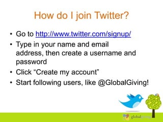 How do I join Twitter?
• Go to http://www.twitter.com/signup/
• Type in your name and email
  address, then create a username and
  password
• Click “Create my account”
• Start following users, like @GlobalGiving!
 