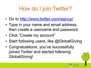 How do I join Twitter?
• Go to http://www.twitter.com/signup/
• Type in your name and email address,
  then create a username and password
• Click “Create my account”
• Start following users, like @GlobalGiving
• Congratulations, you’ve successfully
  joined Twitter and started following
  GlobalGiving!
 