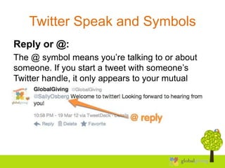 Twitter Speak and Symbols
Reply or @:
The @ symbol means you’re talking to or about
someone. If you start a tweet with someone’s
Twitter handle, it only appears to your mutual
followers.
 
