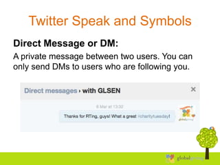 Twitter Speak and Symbols
Direct Message or DM:
A private message between two users. You can
only send DMs to users who are following you.
 