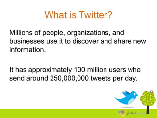 What is Twitter?
Millions of people, organizations, and
businesses use it to discover and share new
information.

It has approximately 100 million users who
send around 250,000,000 tweets per day.
 