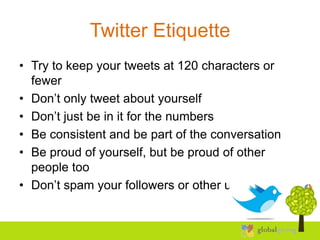 Twitter Etiquette
• Try to keep your tweets at 120 characters or
  fewer
• Don’t only tweet about yourself
• Don’t just be in it for the numbers
• Be consistent and be part of the conversation
• Be proud of yourself, but be proud of other
  people too
• Don’t spam your followers or other users
 