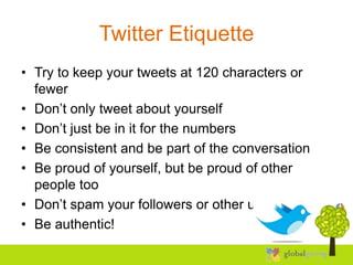 Twitter Etiquette
• Try to keep your tweets at 120 characters or
  fewer
• Don’t only tweet about yourself
• Don’t just be in it for the numbers
• Be consistent and be part of the conversation
• Be proud of yourself, but be proud of other
  people too
• Don’t spam your followers or other users
• Be authentic!
 