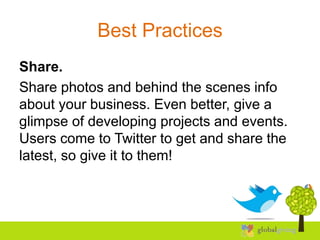 Best Practices
Share.
Share photos and behind the scenes info
about your business. Even better, give a
glimpse of developing projects and events.
Users come to Twitter to get and share the
latest, so give it to them!
 