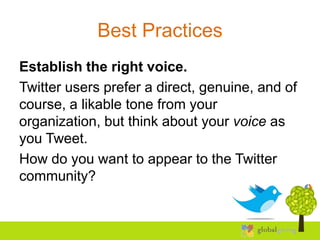 Best Practices
Establish the right voice.
Twitter users prefer a direct, genuine, and of
course, a likable tone from your
organization, but think about your voice as
you Tweet.
How do you want to appear to the Twitter
community?
 
