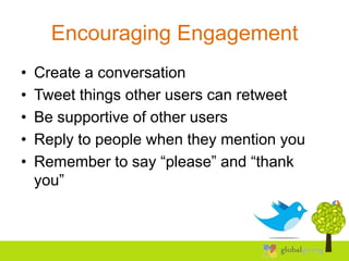 Encouraging Engagement
•   Create a conversation
•   Tweet things other users can retweet
•   Be supportive of other users
•   Reply to people when they mention you
•   Remember to say “please” and “thank
    you”
 