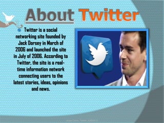    Twitter is a social
 networking site founded by
   Jack Dorsey in March of
 2006 and launched the site
in July of 2006. According to
  Twitter, the site is a real-
  time information network
   connecting users to the
latest stories, ideas, opinions
           and news.




                              Jorge Colon, Twitter, 4/26/2012
 