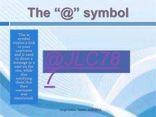 The “@” symbol
    The at
   symbol
creates a link
   to your
  username
 and is used
  to direct a
message to a
 user on the
 site, while
      also
  notifying
  them that
     their
  username
      was
 mentioned.

                 Jorge Colon, Twitter, 4/26/2012
 