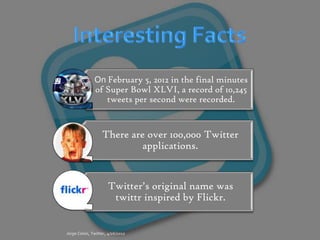 On February 5, 2012 in the final minutes
of Super Bowl XLVI, a record of 10,245
   tweets per second were recorded.


  There are over 100,000 Twitter
          applications.


   Twitter’s original name was
    twittr inspired by Flickr.
 