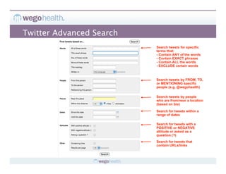 Twitter Advanced Search
                          Search tweets for specific
                          terms that:
                          - Contain ANY of the words
                          - Contain EXACT phrases
                          - Contain ALL the words
                          - EXCLUDE certain words



                          Search tweets by FROM, TO,
                          or MENTIONING specific
                          people (e.g. @wegohealth)

                          Search tweets by people
                          who are from/near a location
                          (based on bio)

                          Search for tweets within a
                          range of dates

                          Search for tweets with a
                          POSITIVE or NEGATIVE
                          attitude or asked as a
                          question (?)
                          Search for tweets that
                          contain URLs/links
 
