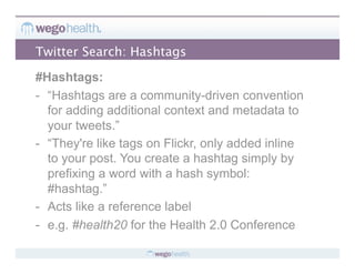 Twitter Search: Hashtags

#Hashtags:
-  “Hashtags are a community-driven convention
   for adding additional context and metadata to
   your tweets.”
-  “They're like tags on Flickr, only added inline
   to your post. You create a hashtag simply by
   prefixing a word with a hash symbol:
   #hashtag.”
-  Acts like a reference label
-  e.g. #health20 for the Health 2.0 Conference
 