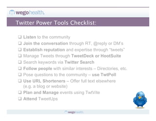 Twitter Power Tools Checklist:

  Listen to the community
  Join the conversation through RT, @reply or DM’s
  Establish reputation and expertise through “tweets”
  Manage Tweets through TweetDeck or HootSuite
  Search keywords via Twitter Search
  Follow people with similar interests – Directories, etc.
  Pose questions to the community – use TwtPoll
  Use URL Shorteners – Offer full text elsewhere
   (e.g. a blog or website)
  Plan and Manage events using TwtVite
  Attend TweetUps
 