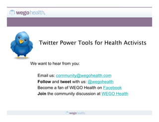 Twitter Power Tools for Health Activists


We want to hear from you:

   Email us: community@wegohealth.com
   Follow and tweet with us: @wegohealth
   Become a fan of WEGO Health on Facebook
   Join the community discussion at WEGO Health
 