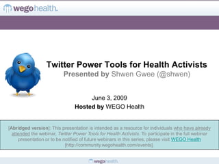 Twitter Power Tools for Health Activists
                           Presented by Shwen Gwee (@shwen)


                                     June 3, 2009
                                Hosted by WEGO Health


[Abridged version]: This presentation is intended as a resource for individuals who have already
  attended the webinar, Twitter Power Tools for Health Activists. To participate in the full webinar
     presentation or to be notified of future webinars in this series, please visit WEGO Health
                            [http://community.wegohealth.com/events].
 