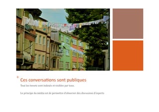 +	
  	
  
Ces	
  conversa1ons	
  sont	
  publiques	
  
Tout	
  les	
  tweets	
  sont	
  indexés	
  et	
  visibles	
  par	
  tous.	
  
Le	
  principe	
  du	
  média	
  est	
  de	
  permettre	
  d’observer	
  des	
  discussion	
  d’experts	
  	
  
 